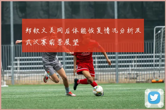 郑钦文美网后体能恢复情况分析及武汉赛前景展望