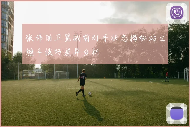 张伟丽卫冕战前对手状态揭秘站立缠斗技巧差异分析
