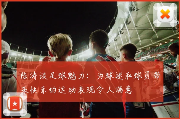 陈涛谈足球魅力:为球迷和球员带来快乐的运动表现令人满意