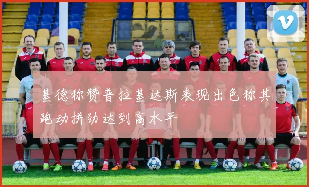 基德称赞普拉基达斯表现出色称其跑动拼劲达到高水平
