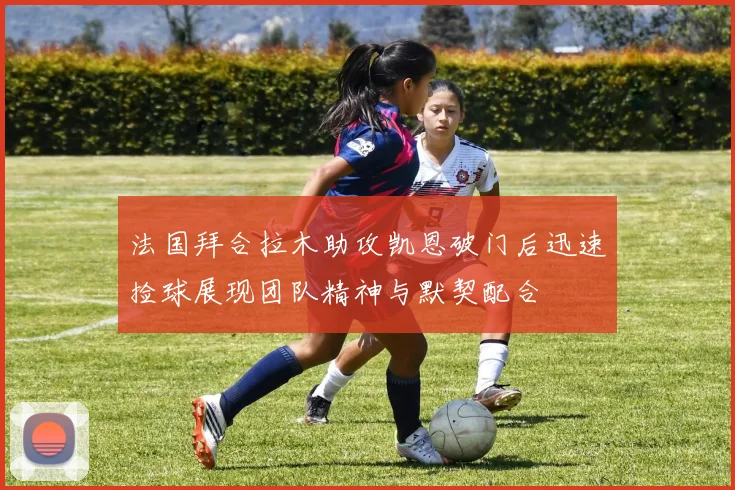法国拜合拉木助攻凯恩破门后迅速捡球展现团队精神与默契配合