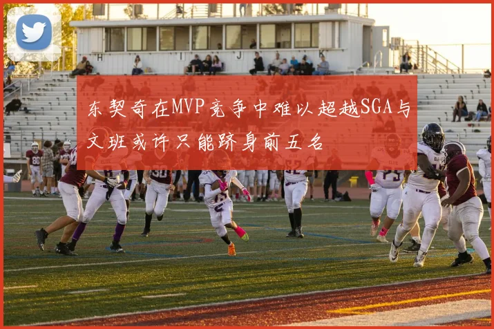东契奇在MVP竞争中难以超越SGA与文班或许只能跻身前五名