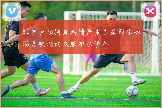 80岁卢切斯库病情严重专家形容如满是破洞的衣服难以修补