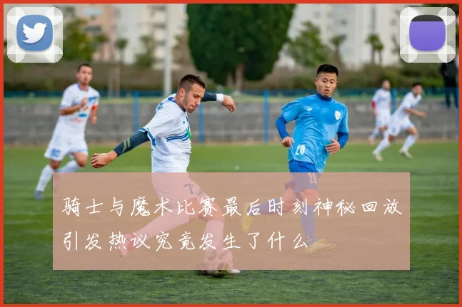 骑士与魔术比赛最后时刻神秘回放引发热议究竟发生了什么