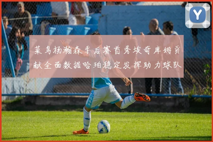 菜鸟杨瀚森季后赛首秀埃奇库姆贡献全面数据哈珀稳定发挥助力球队