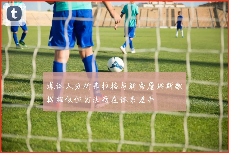 媒体人分析弗拉格与新秀詹姆斯数据相似但打法存在体系差异