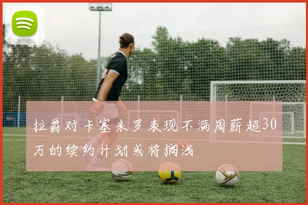 拉爵对卡塞米罗表现不满周薪超30万的续约计划或将搁浅