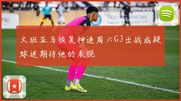文班亚马恢复神速周六G3出战成疑球迷期待他的表现