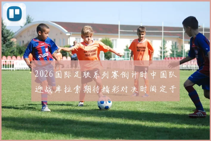 2026国际足联系列赛倒计时中国队迎战库拉索期待精彩对决时间定于3月27日14点