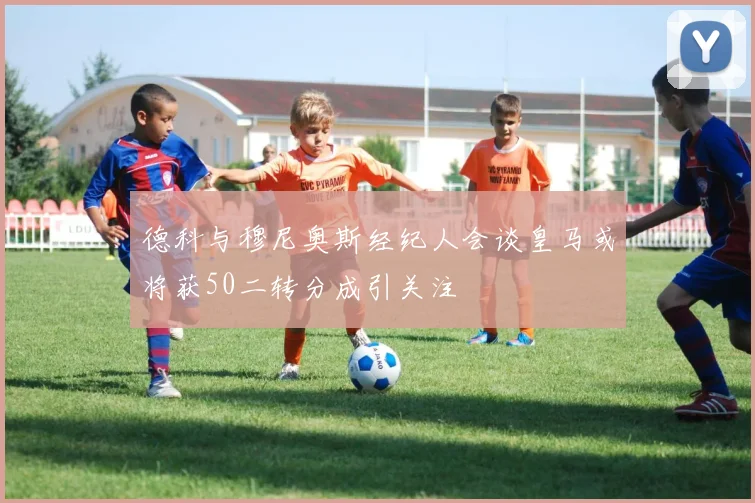 德科与穆尼奥斯经纪人会谈皇马或将获50二转分成引关注