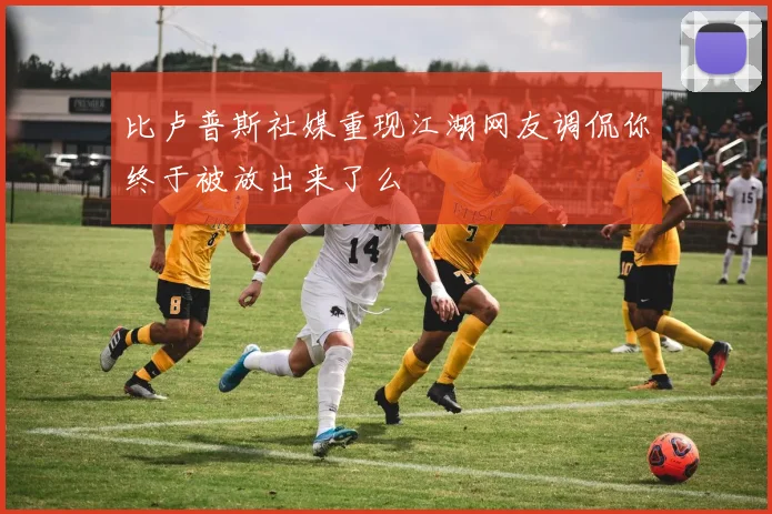 比卢普斯社媒重现江湖网友调侃你终于被放出来了么